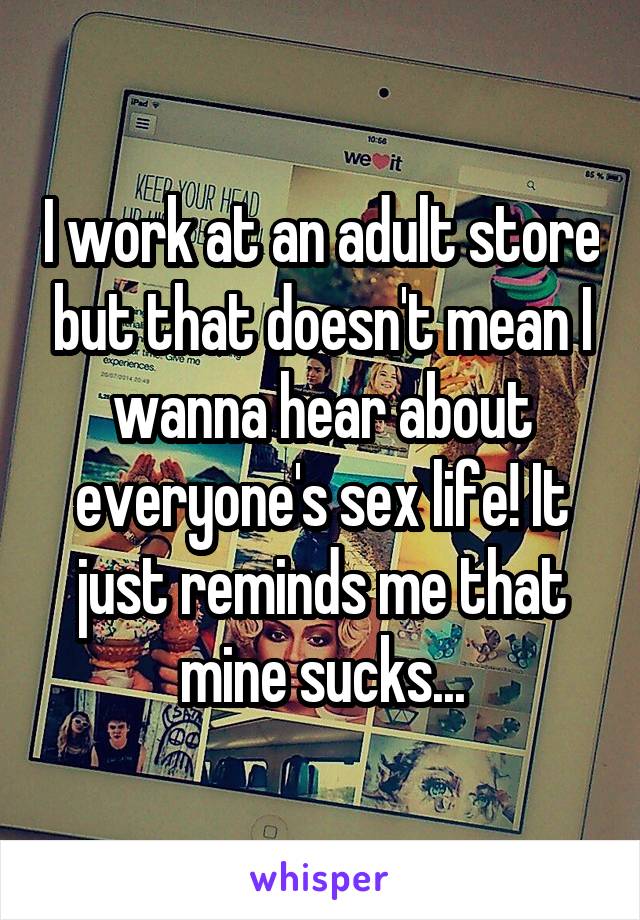 I work at an adult store but that doesn't mean I wanna hear about everyone's sex life! It just reminds me that mine sucks...