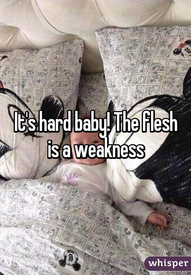 It's hard baby! The flesh is a weakness