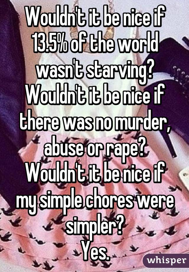 Wouldn't it be nice if 13.5% of the world wasn't starving?
Wouldn't it be nice if there was no murder, abuse or rape?
Wouldn't it be nice if my simple chores were simpler?
Yes.