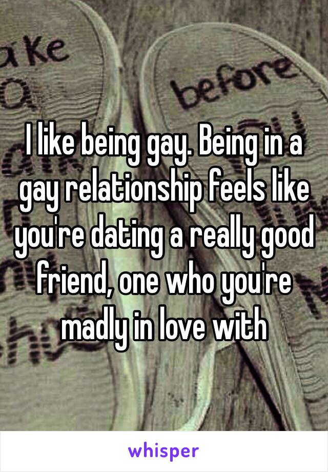 I like being gay. Being in a gay relationship feels like you're dating a really good friend, one who you're madly in love with 