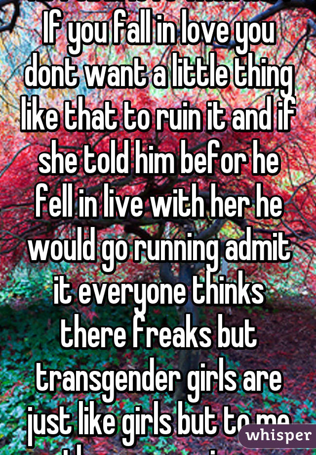 He fell in love with her. If you fall in love you dont want a little thing like that to ruin it and if she told him befor he fell in live with her he would go running admit it everyone thinks there freaks but transgender girls are just like girls but to me there even nicer