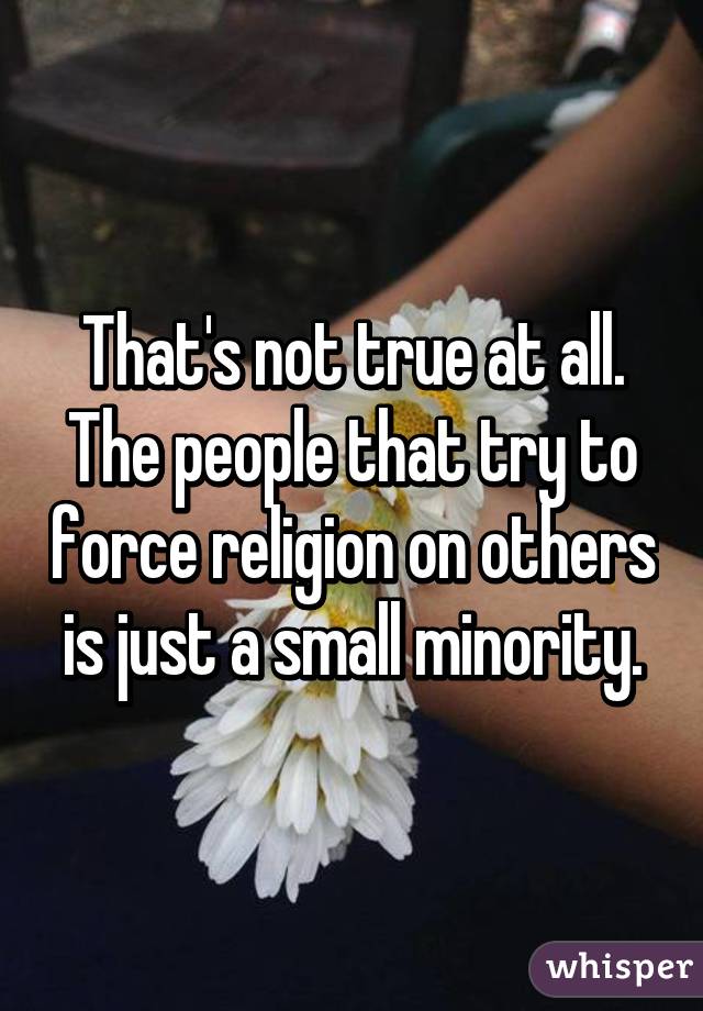 That's not true at all. The people that try to force religion on others is just a small minority.