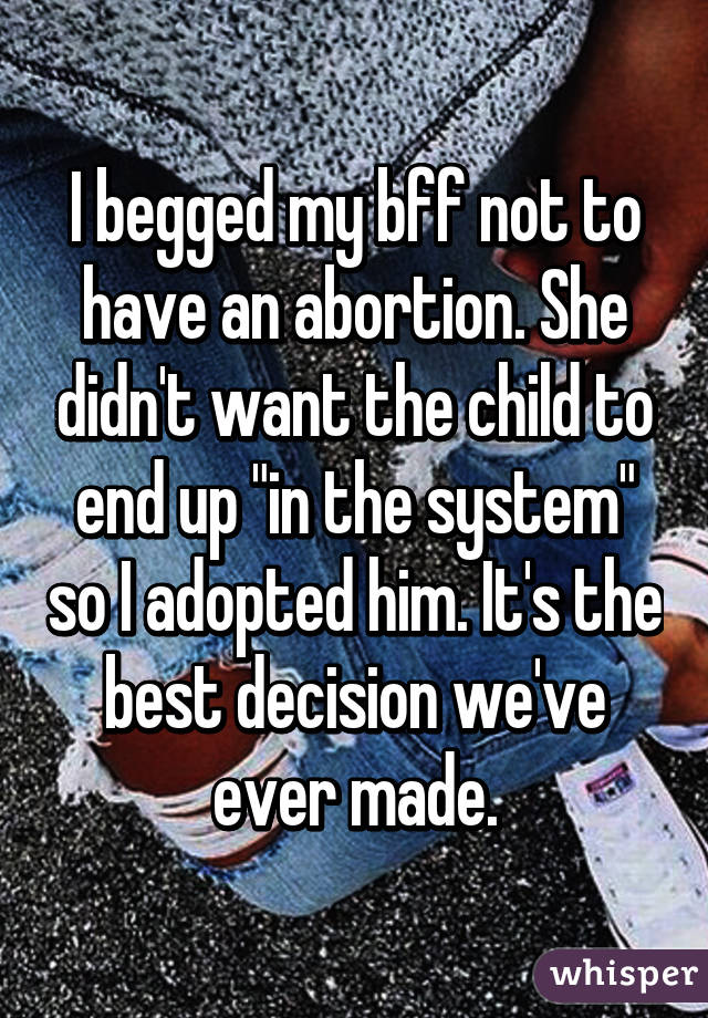 I begged my bff not to have an abortion. She didn't want the child to end up "in the system" so I adopted him. It's the best decision we've ever made.