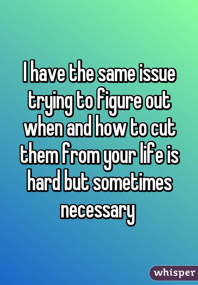 I have the same issue trying to figure out when and how to cut them from your life is hard but sometimes necessary 