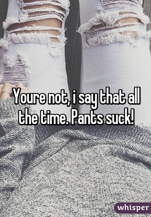 Youre not, i say that all the time. Pants suck!