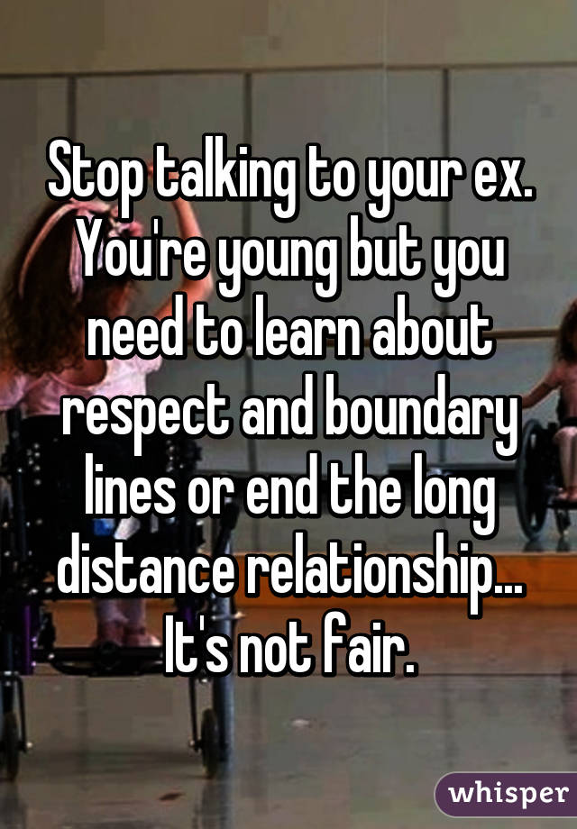 Stop talking to your ex. You're young but you need to learn about respect and boundary lines or end the long distance relationship... It's not fair.