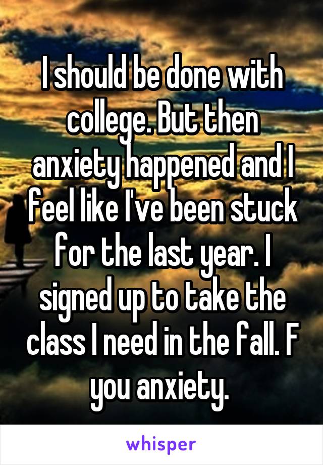  I should be done with college. But then anxiety happened and I feel like I've been stuck for the last year. I signed up to take the class I need in the fall. F you anxiety. 