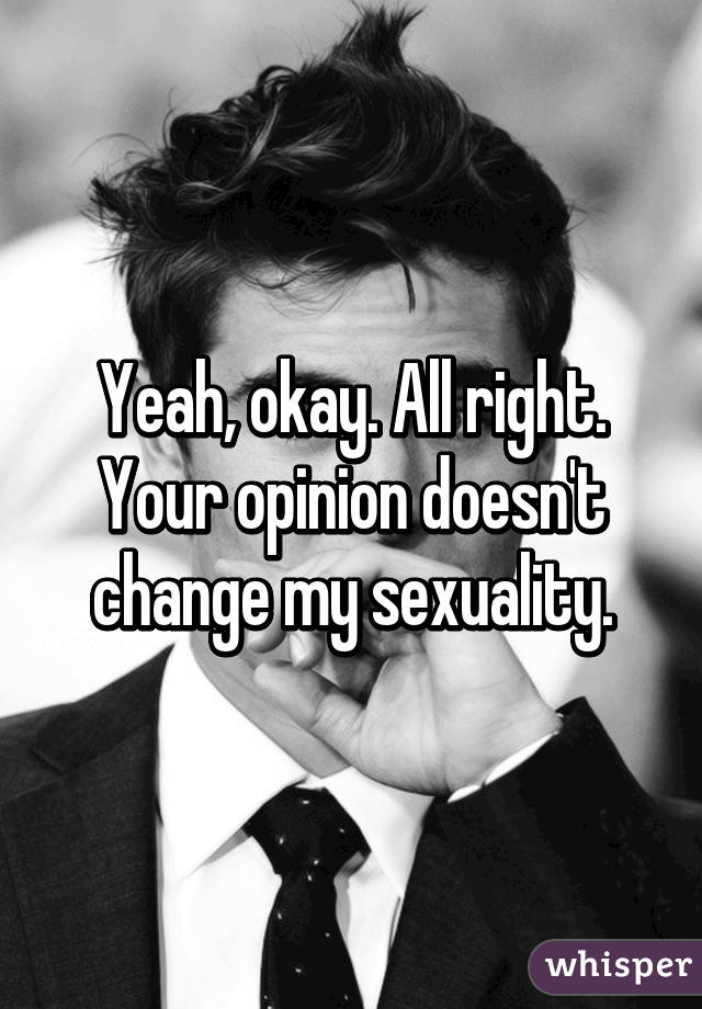 Yeah, okay. All right. Your opinion doesn't change my sexuality.