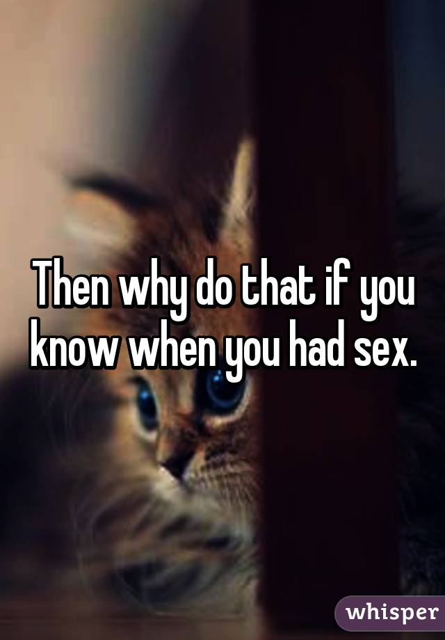 Then why do that if you know when you had sex.