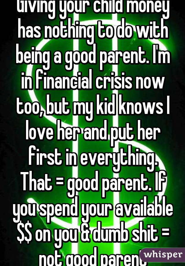 Giving your child money has nothing to do with being a good parent. I'm in financial crisis now too, but my kid knows I love her and put her first in everything. That = good parent. If you spend your available $$ on you & dumb shit = not good parent