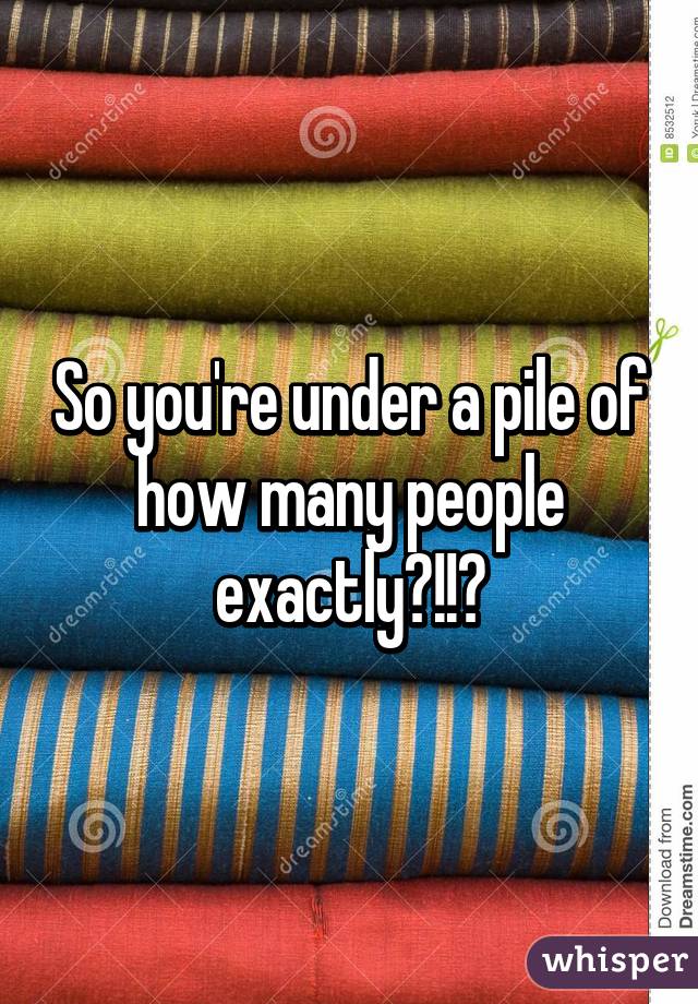 So you're under a pile of how many people exactly?!!?