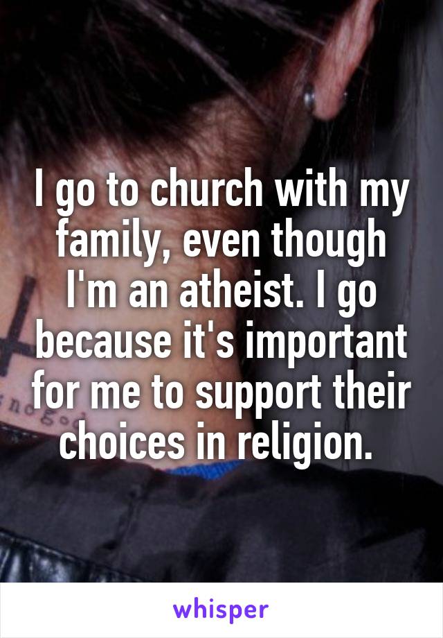 I go to church with my family, even though I'm an atheist. I go because it's important for me to support their choices in religion. 