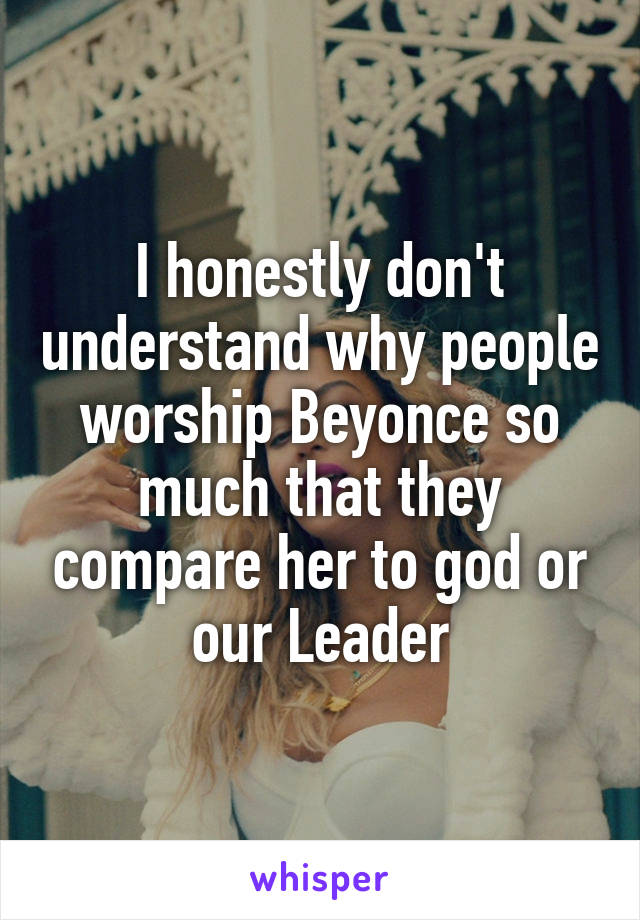 I honestly don't understand why people worship Beyonce so much that they compare her to god or our Leader