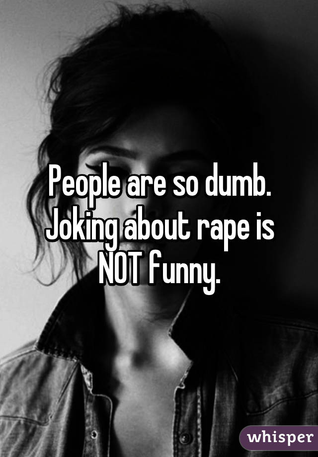 People are so dumb. Joking about rape is NOT funny.