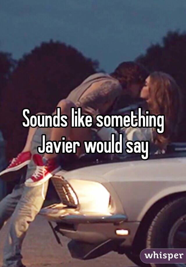 Sounds like something Javier would say 
