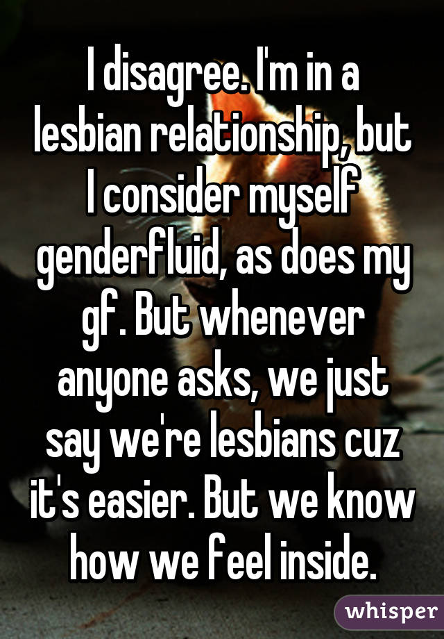 I disagree. I'm in a lesbian relationship, but I consider myself genderfluid, as does my gf. But whenever anyone asks, we just say we're lesbians cuz it's easier. But we know how we feel inside.