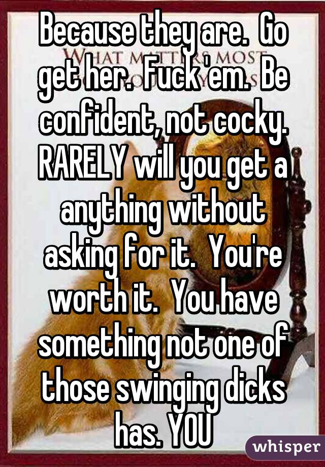 Because they are.  Go get her.  Fuck 'em.  Be confident, not cocky. RARELY will you get a anything without asking for it.  You're worth it.  You have something not one of those swinging dicks has. YOU