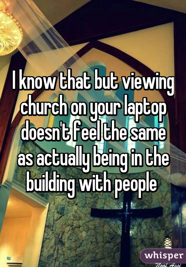 I know that but viewing church on your laptop doesn't feel the same as actually being in the building with people 