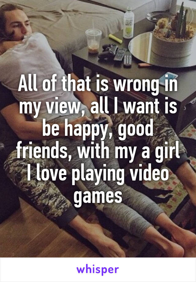 All of that is wrong in my view, all I want is be happy, good friends, with my a girl I love playing video games