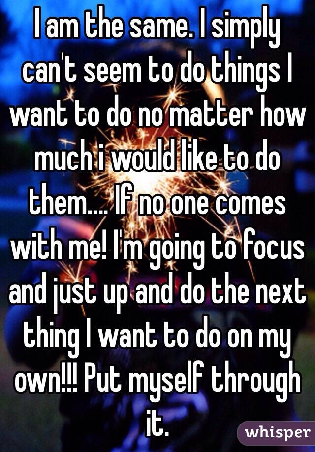 I am the same. I simply can't seem to do things I want to do no matter how much i would like to do them.... If no one comes with me! I'm going to focus and just up and do the next thing I want to do on my own!!! Put myself through it. 