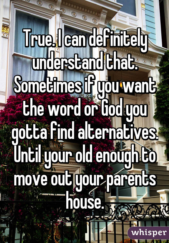 True. I can definitely understand that. Sometimes if you want the word or God you gotta find alternatives. Until your old enough to move out your parents house.