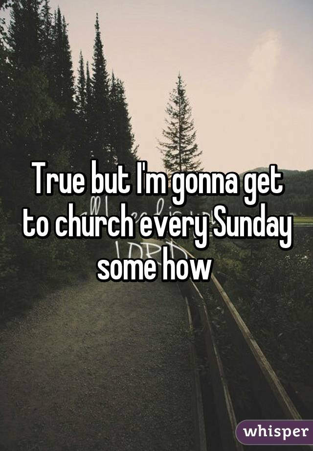 True but I'm gonna get to church every Sunday some how 