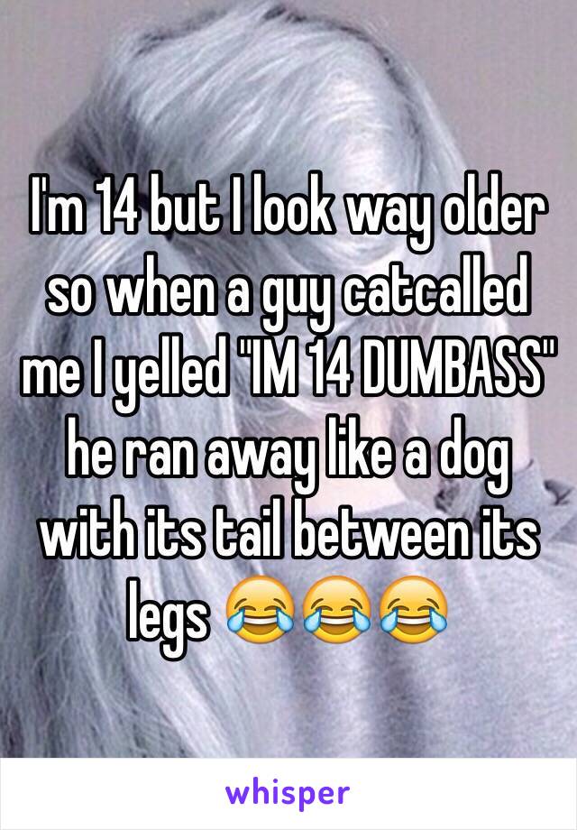 I'm 14 but I look way older so when a guy catcalled me I yelled "IM 14 DUMBASS" he ran away like a dog with its tail between its legs 😂😂😂