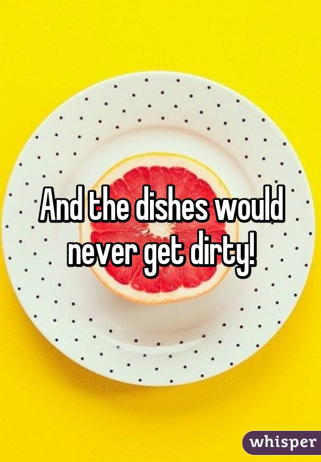 And the dishes would never get dirty!