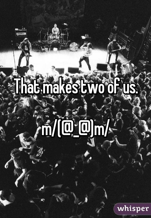 That makes two of us.

\m/(@_@)\m/