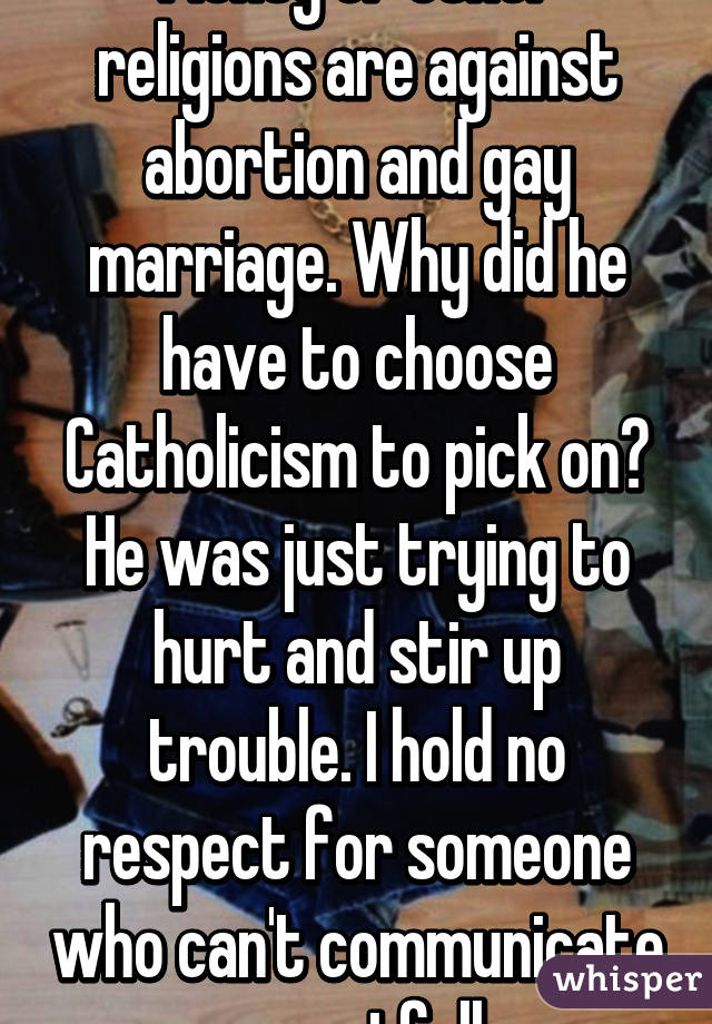 Plenty of other religions are against abortion and gay marriage. Why did he have to choose Catholicism to pick on? He was just trying to hurt and stir up trouble. I hold no respect for someone who can't communicate respectfully.