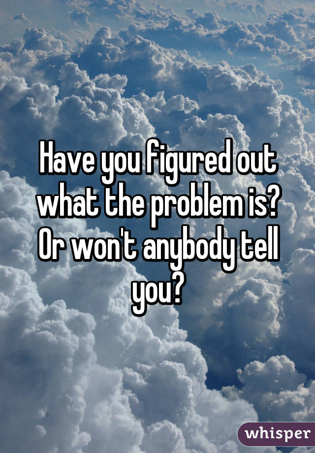 have-you-figured-out-what-the-problem-is-or-won-t-anybody-tell-you