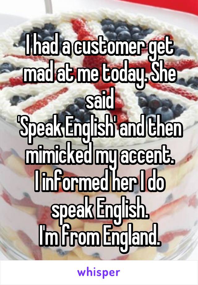 I had a customer get mad at me today. She said
'Speak English' and then mimicked my accent.
I informed her I do speak English.
I'm from England.
