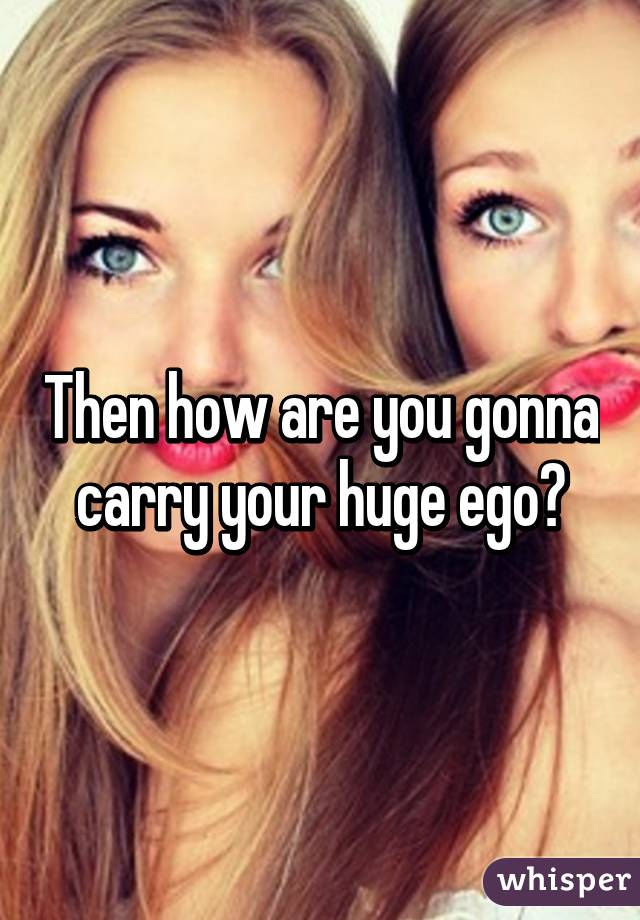Then how are you gonna carry your huge ego?