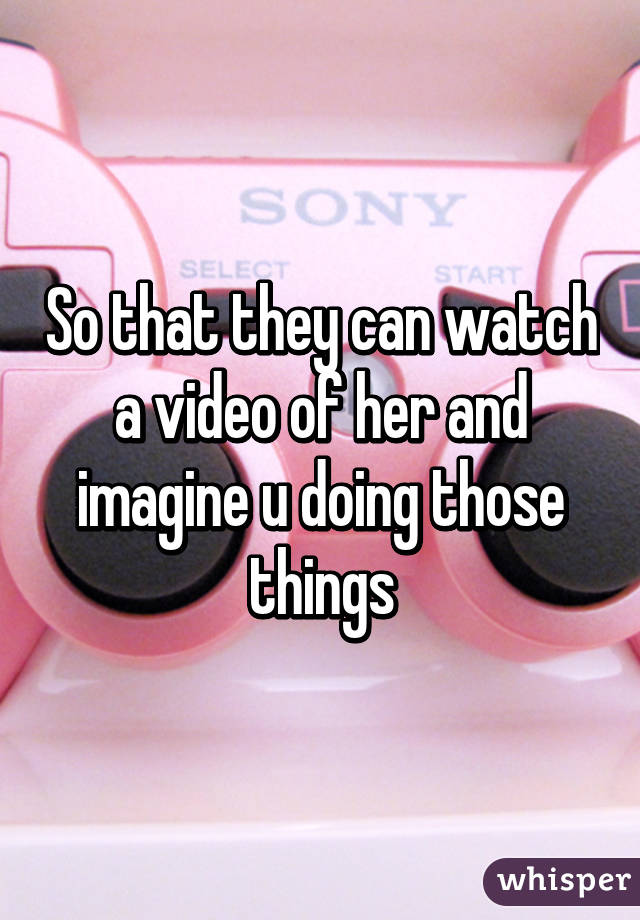 So that they can watch a video of her and imagine u doing those things
