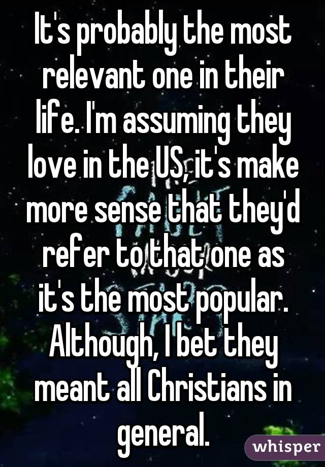 It's probably the most relevant one in their life. I'm assuming they love in the US, it's make more sense that they'd refer to that one as it's the most popular. Although, I bet they meant all Christians in general.