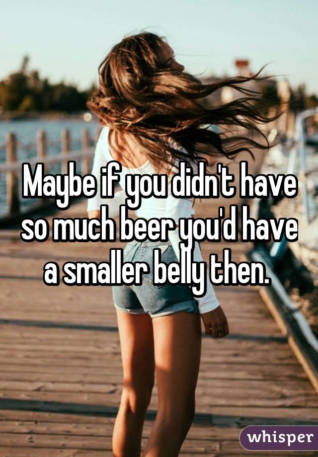 Maybe if you didn't have so much beer you'd have a smaller belly then. 