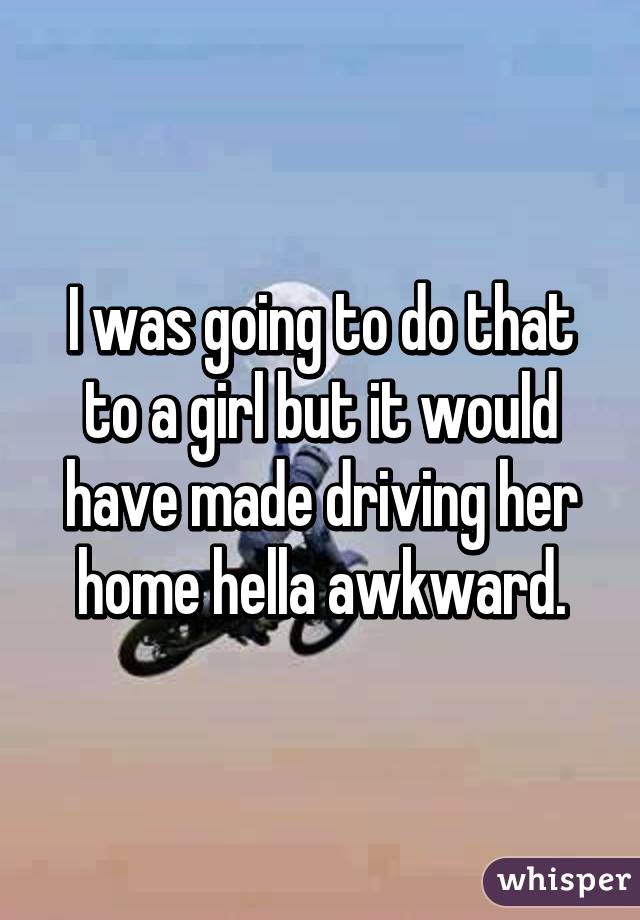 I was going to do that to a girl but it would have made driving her home hella awkward.