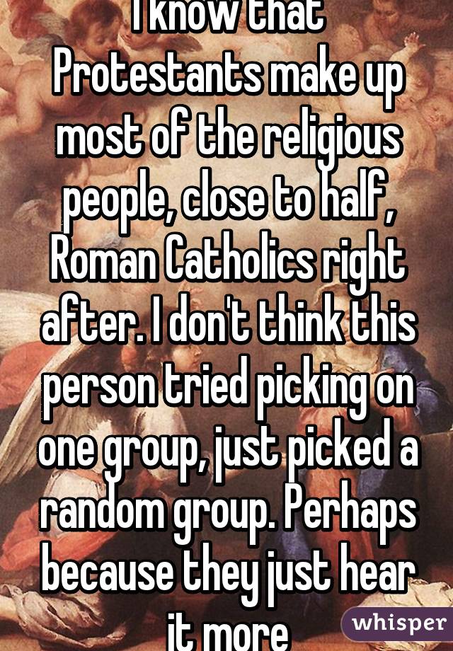 I know that Protestants make up most of the religious people, close to half, Roman Catholics right after. I don't think this person tried picking on one group, just picked a random group. Perhaps because they just hear it more