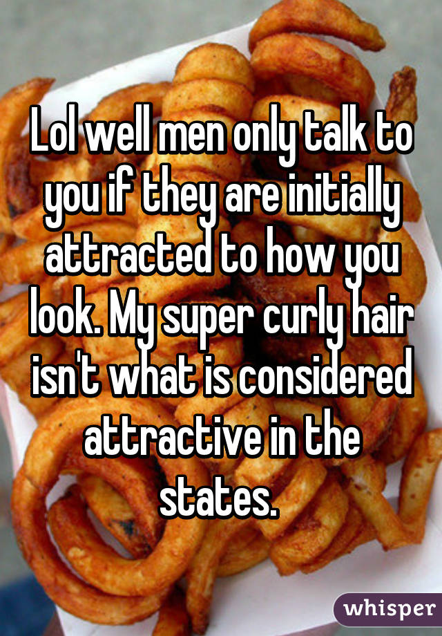 Lol well men only talk to you if they are initially attracted to how you look. My super curly hair isn't what is considered attractive in the states. 
