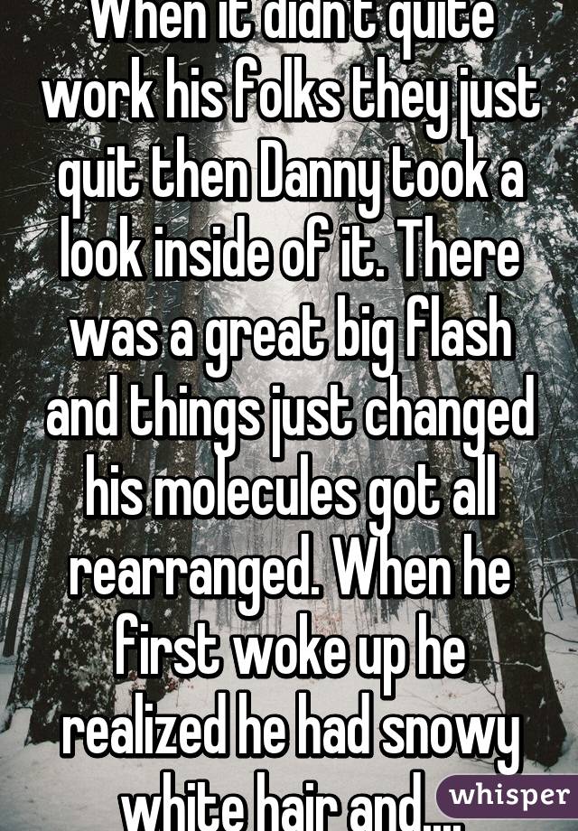 When it didn't quite work his folks they just quit then Danny took a look inside of it. There was a great big flash and things just changed his molecules got all rearranged. When he first woke up he realized he had snowy white hair and....