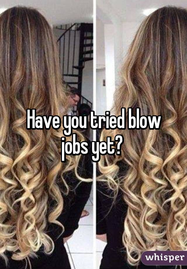 Have you tried blow jobs yet? 