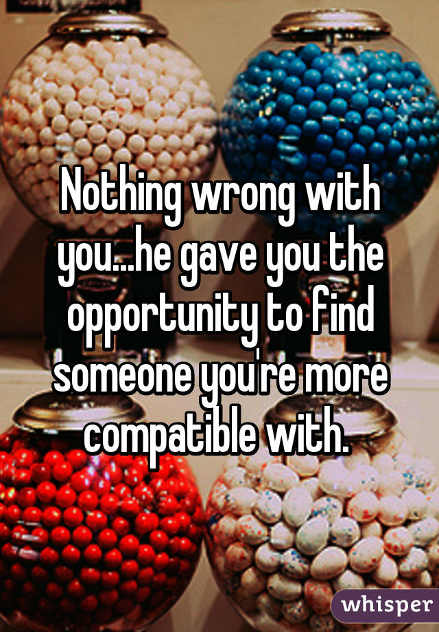Nothing wrong with you...he gave you the opportunity to find someone you're more compatible with. 