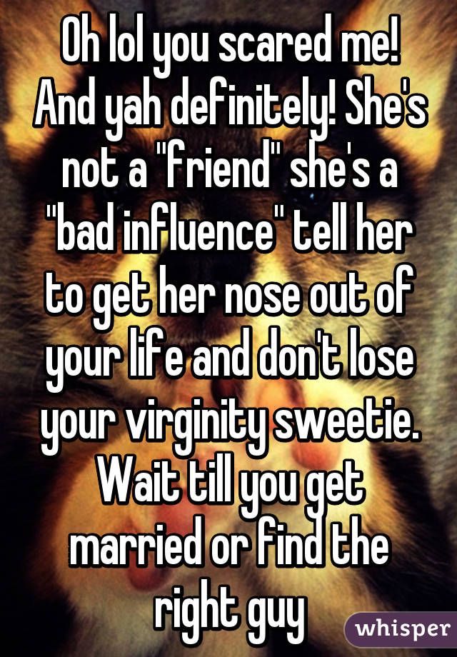 Oh lol you scared me! And yah definitely! She's not a "friend" she's a "bad influence" tell her to get her nose out of your life and don't lose your virginity sweetie. Wait till you get married or find the right guy