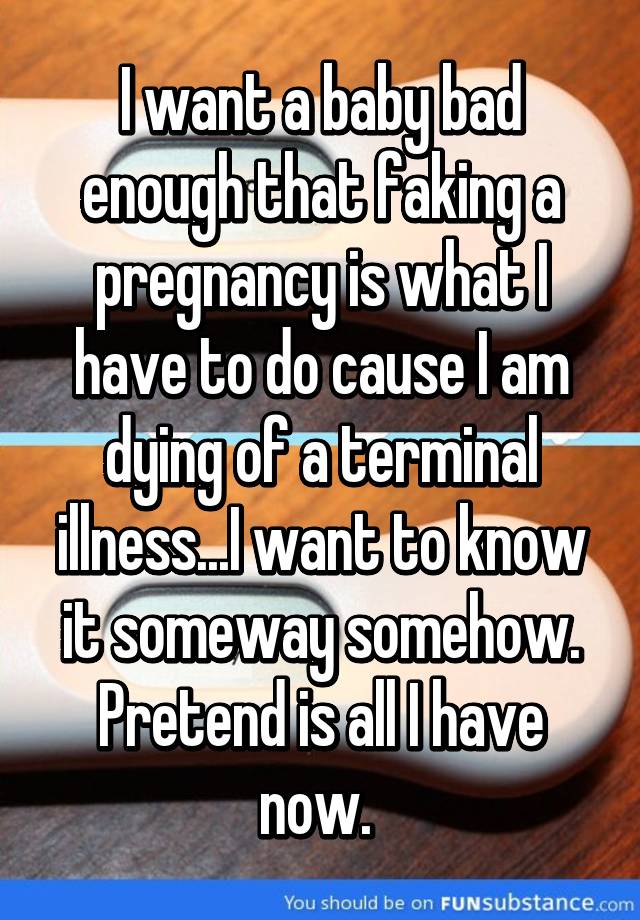 I want a baby bad enough that faking a pregnancy is what I have to do cause I am dying of a terminal illness...I want to know it someway somehow. Pretend is all I have now. 