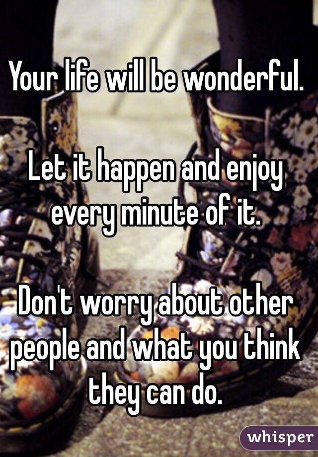 Your life will be wonderful.

Let it happen and enjoy every minute of it.

Don't worry about other people and what you think they can do.