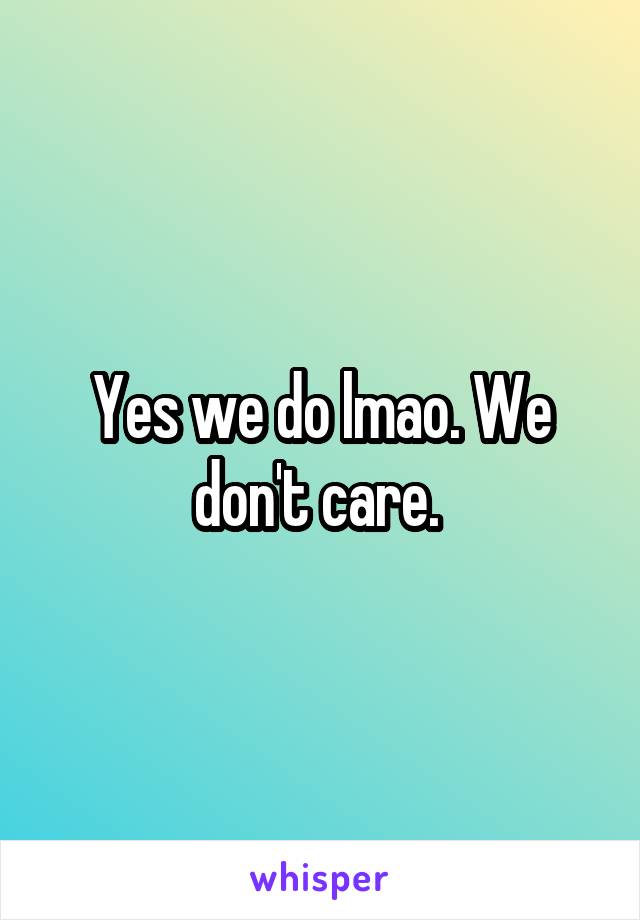 Yes we do lmao. We don't care. 