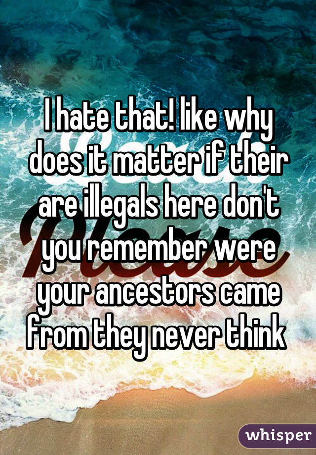 I hate that! like why does it matter if their are illegals here don't you remember were your ancestors came from they never think 