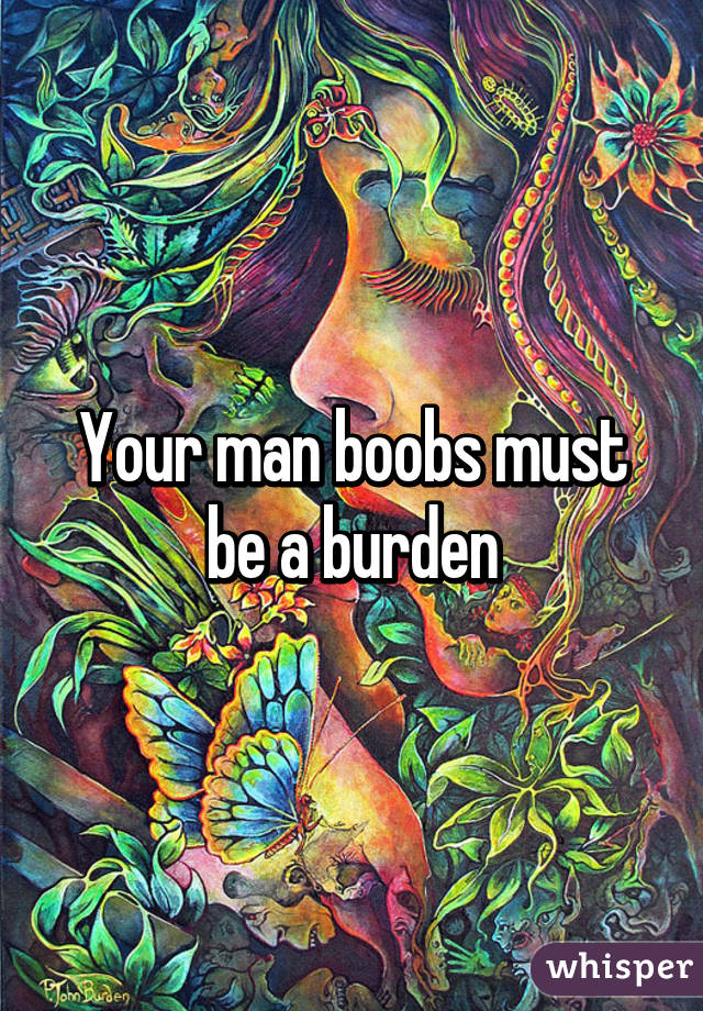Your man boobs must be a burden