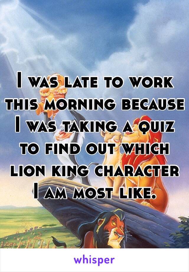 I was late to work this morning because I was taking a quiz to find out which lion king character I am most like.