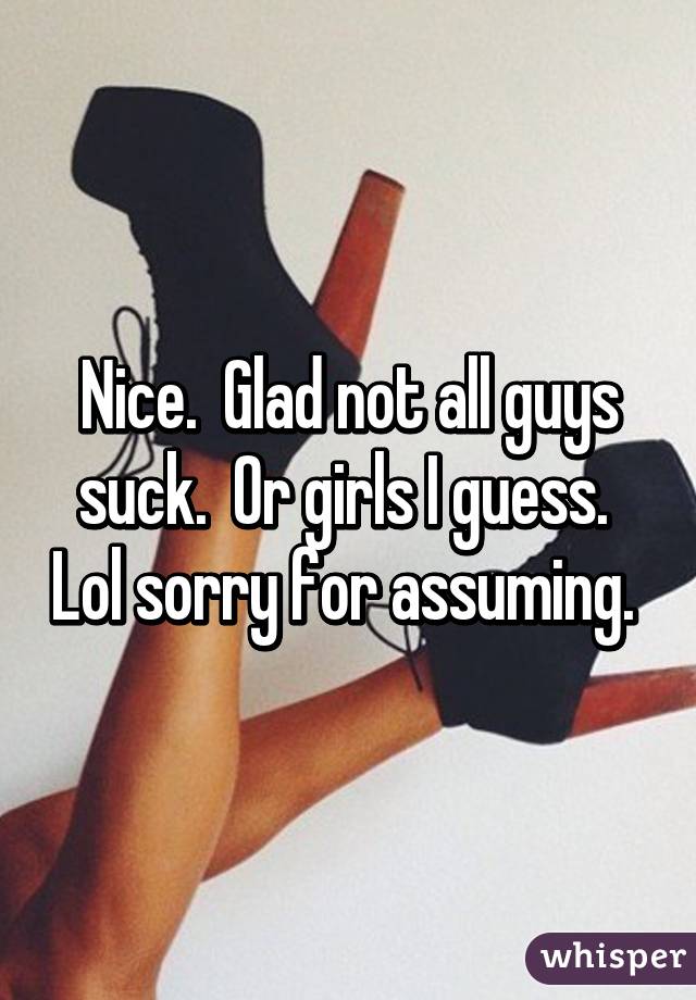 Nice.  Glad not all guys suck.  Or girls I guess.  Lol sorry for assuming. 